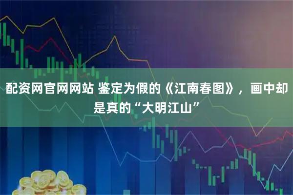 配资网官网网站 鉴定为假的《江南春图》，画中却是真的“大明江山”