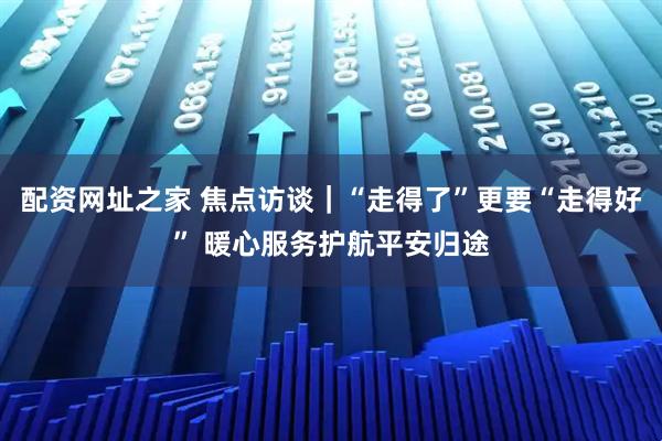 配资网址之家 焦点访谈｜“走得了”更要“走得好” 暖心服务护航平安归途