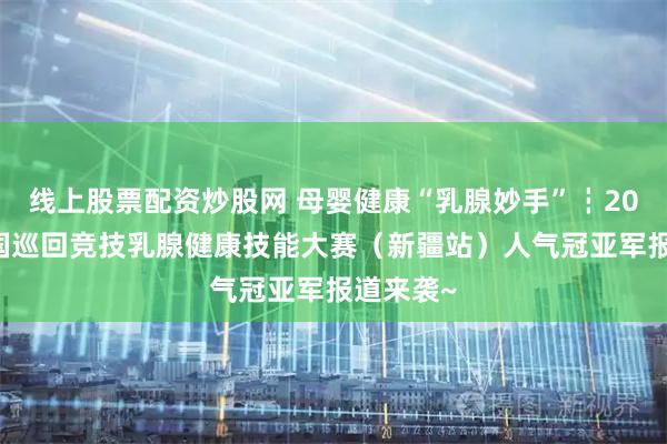 线上股票配资炒股网 母婴健康“乳腺妙手”┇2026年全国巡回竞技乳腺健康技能大赛（新疆站）人气冠亚军报道来袭~