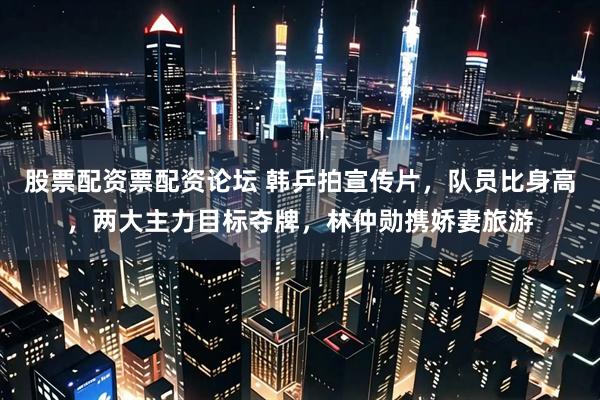 股票配资票配资论坛 韩乒拍宣传片，队员比身高，两大主力目标夺牌，林仲勋携娇妻旅游