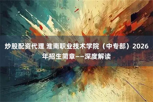 炒股配资代理 淮南职业技术学院（中专部）2026年招生简章——深度解读