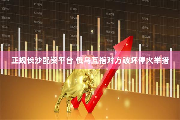 正规长沙配资平台 俄乌互指对方破坏停火举措