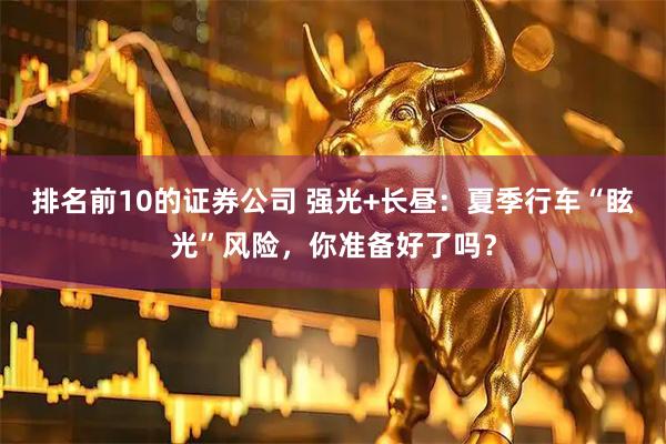 排名前10的证券公司 强光+长昼：夏季行车“眩光”风险，你准备好了吗？