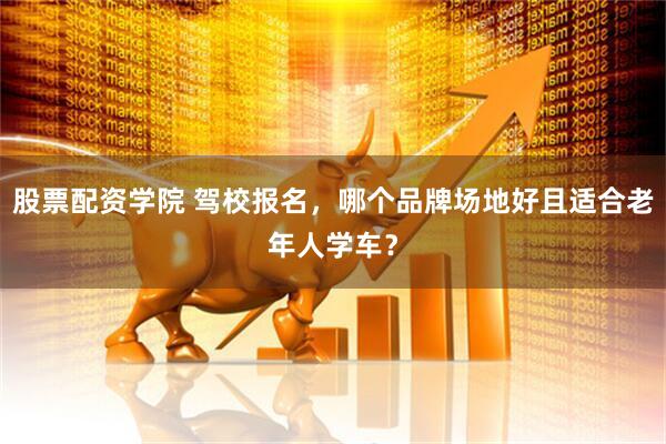 股票配资学院 驾校报名，哪个品牌场地好且适合老年人学车？
