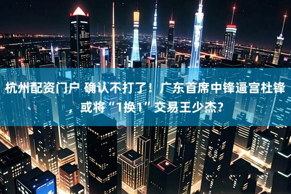杭州配资门户 确认不打了！广东首席中锋逼宫杜锋，或将“1换1”交易王少杰？