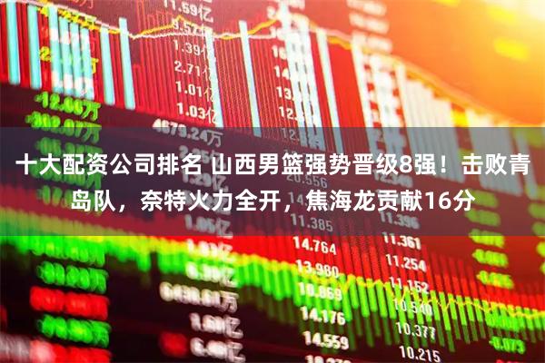 十大配资公司排名 山西男篮强势晋级8强！击败青岛队，奈特火力全开，焦海龙贡献16分