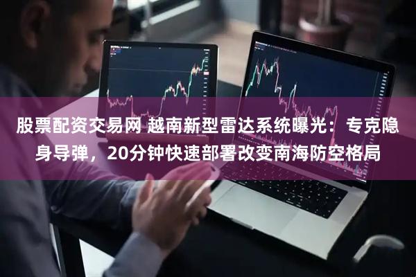 股票配资交易网 越南新型雷达系统曝光：专克隐身导弹，20分钟快速部署改变南海防空格局
