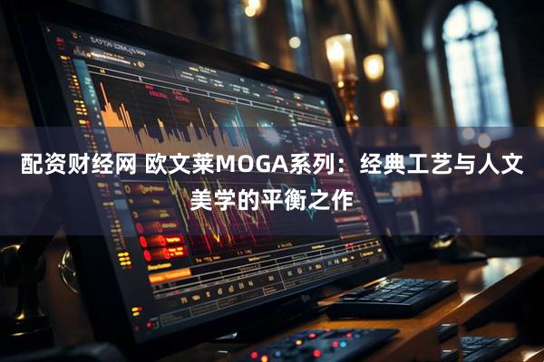 配资财经网 欧文莱MOGA系列：经典工艺与人文美学的平衡之作