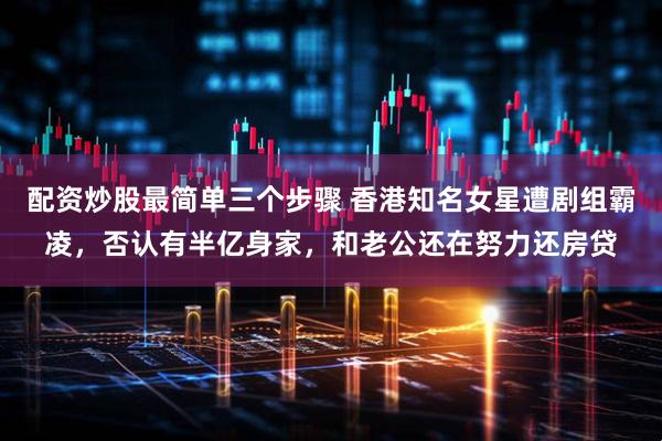 配资炒股最简单三个步骤 香港知名女星遭剧组霸凌，否认有半亿身家，和老公还在努力还房贷