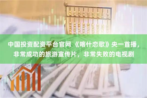 中国投资配资平台官网 《喀什恋歌》央一首播，非常成功的旅游宣传片，非常失败的电视剧