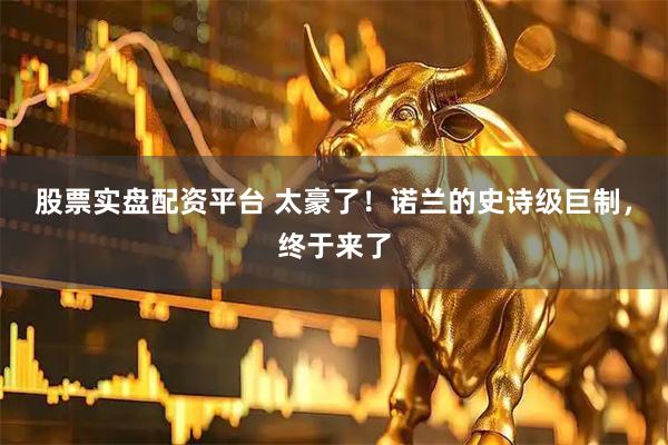 股票实盘配资平台 太豪了！诺兰的史诗级巨制，终于来了