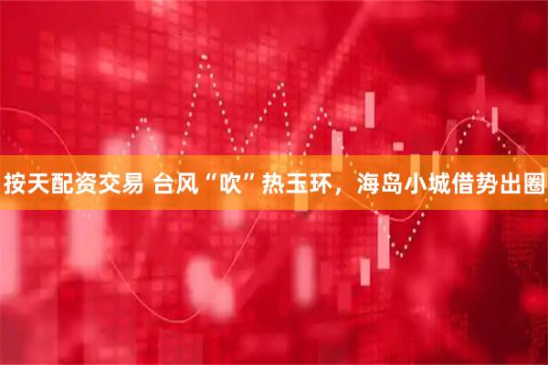 按天配资交易 台风“吹”热玉环，海岛小城借势出圈