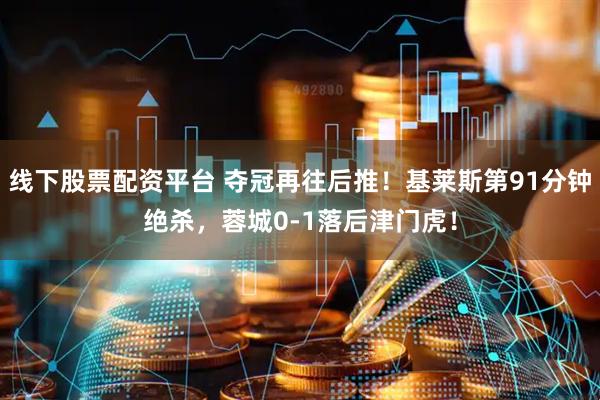 线下股票配资平台 夺冠再往后推！基莱斯第91分钟绝杀，蓉城0-1落后津门虎！
