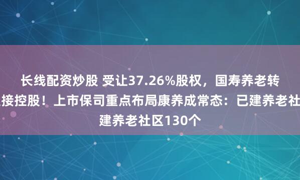 长线配资炒股 受让37.26%股权，国寿养老转由集团直接控股！上市保司重点布局康养成常态：已建养老社区130个
