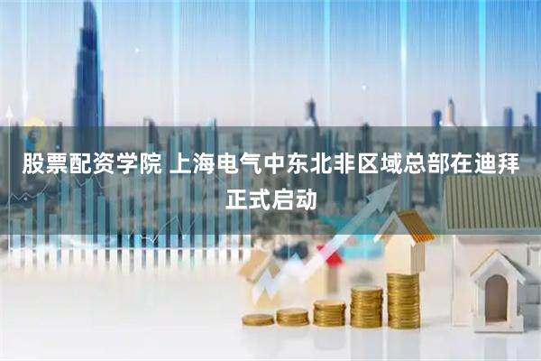 股票配资学院 上海电气中东北非区域总部在迪拜正式启动