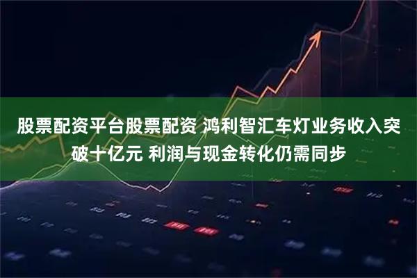 股票配资平台股票配资 鸿利智汇车灯业务收入突破十亿元 利润与现金转化仍需同步